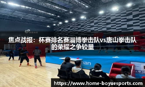 焦点战报：杯赛排名赛淄博拳击队vs唐山拳击队的荣耀之争较量